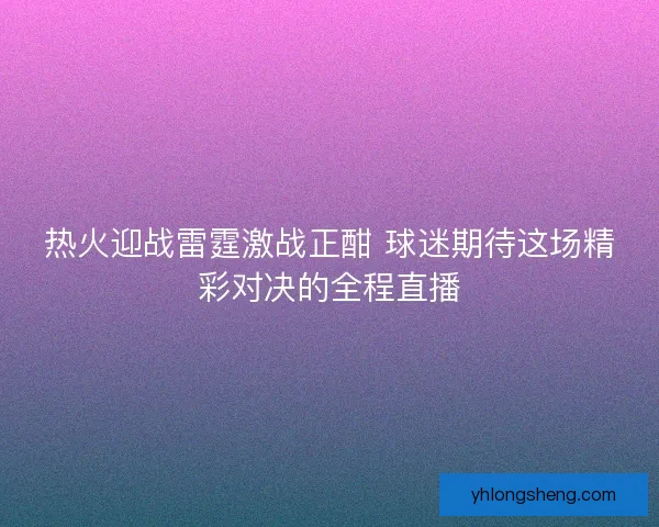 热火迎战雷霆激战正酣 球迷期待这场精彩对决的全程直播 热火迎战雷霆激战正酣 球迷期待这场精彩对决的全程直播