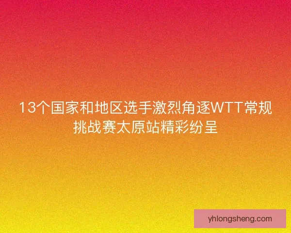 13个国家和地区选手激烈角逐WTT常规挑战赛太原站精彩纷呈 13个国家和地区选手激烈角逐WTT常规挑战赛太原站精彩纷呈