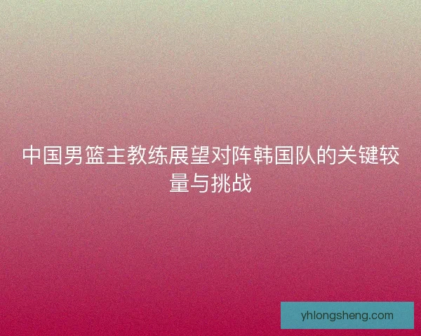中国男篮主教练展望对阵韩国队的关键较量与挑战