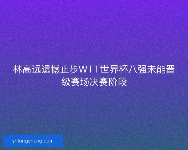 林高远遗憾止步WTT世界杯八强未能晋级赛场决赛阶段 林高远遗憾止步WTT世界杯八强未能晋级赛场决赛阶段