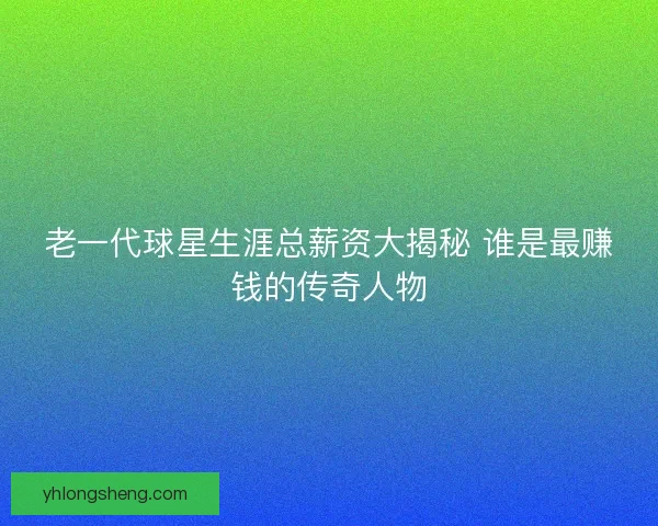 老一代球星生涯总薪资大揭秘 谁是最赚钱的传奇人物 老一代球星生涯总薪资大揭秘 谁是最赚钱的传奇人物