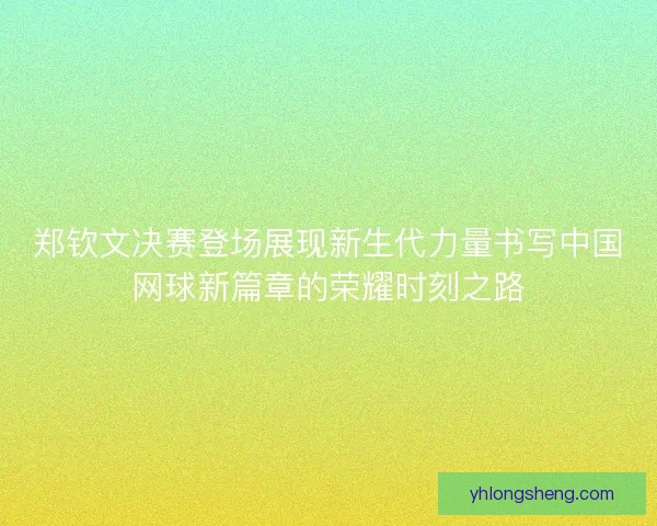 郑钦文决赛登场展现新生代力量书写中国网球新篇章的荣耀时刻之路