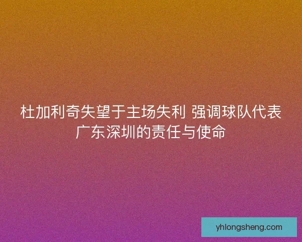 杜加利奇失望于主场失利 强调球队代表广东深圳的责任与使命