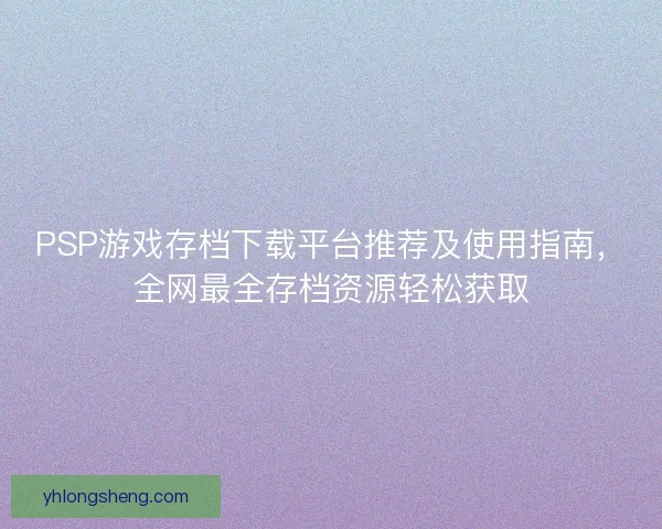 PSP游戏存档下载平台推荐及使用指南，全网最全存档资源轻松获取