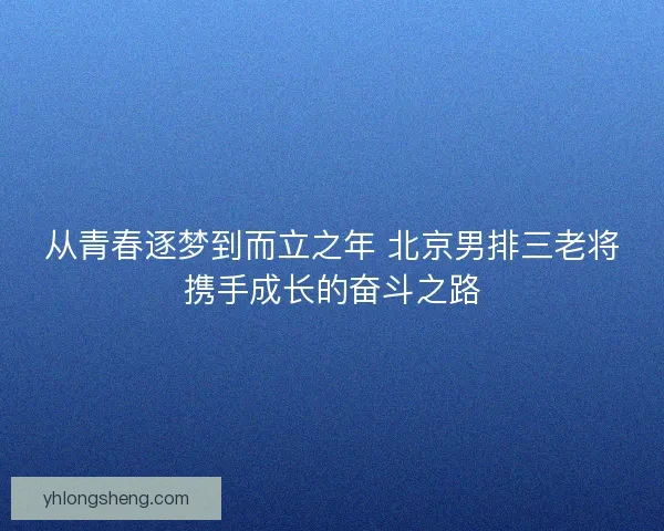 从青春逐梦到而立之年 北京男排三老将携手成长的奋斗之路