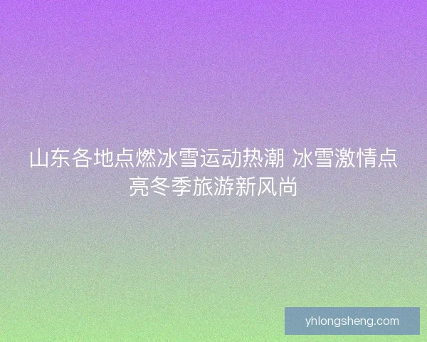 山东各地点燃冰雪运动热潮 冰雪激情点亮冬季旅游新风尚