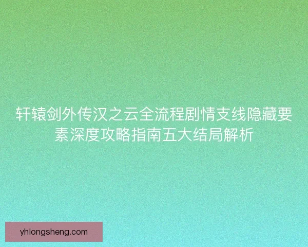 轩辕剑外传汉之云全流程剧情支线隐藏要素深度攻略指南五大结局解析 轩辕剑外传汉之云全流程剧情支线隐藏要素深度攻略指南五大结局解析