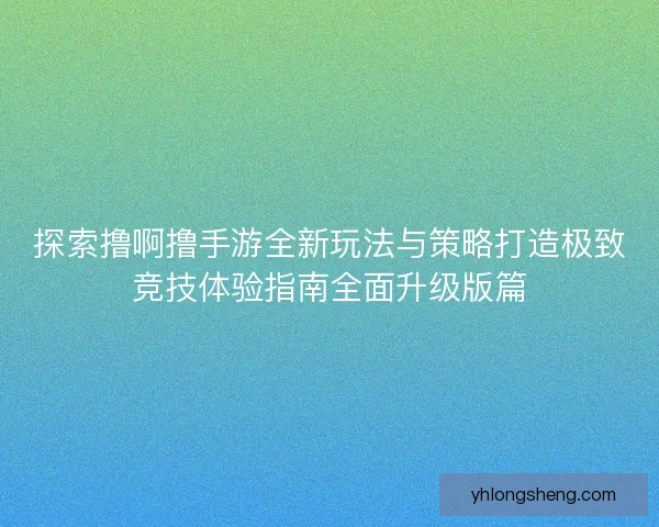 探索撸啊撸手游全新玩法与策略打造极致竞技体验指南全面升级版篇