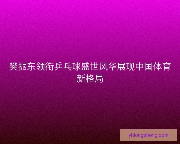 樊振东领衔乒乓球盛世风华展现中国体育新格局