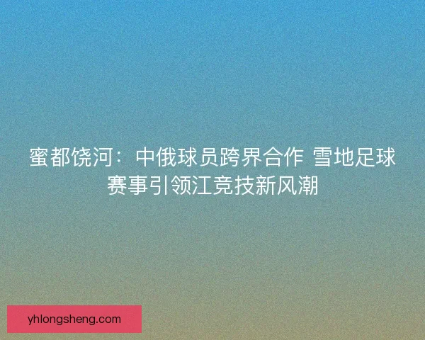 蜜都饶河：中俄球员跨界合作 雪地足球赛事引领江竞技新风潮