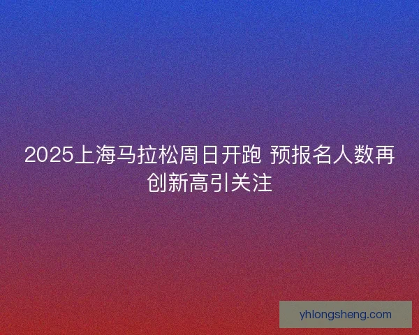 2025上海马拉松周日开跑 预报名人数再创新高引关注