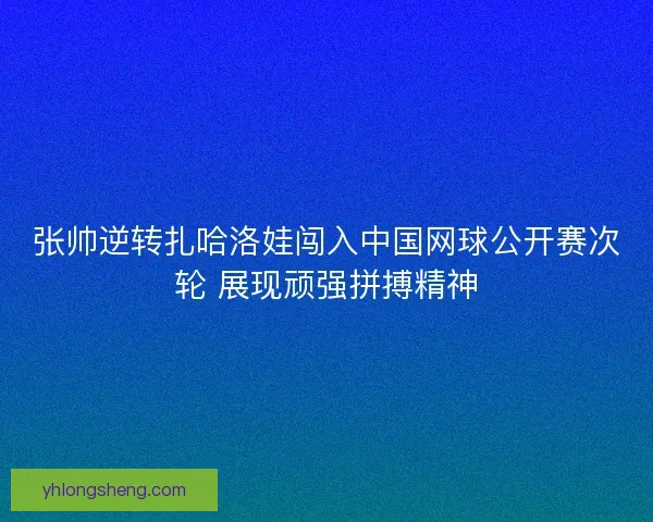 张帅逆转扎哈洛娃闯入中国网球公开赛次轮 展现顽强拼搏精神 张帅逆转扎哈洛娃闯入中国网球公开赛次轮 展现顽强拼搏精神