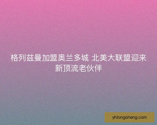 格列兹曼加盟奥兰多城 北美大联盟迎来新顶流老伙伴
