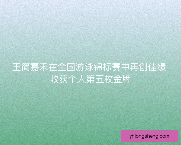 王简嘉禾在全国游泳锦标赛中再创佳绩 收获个人第五枚金牌