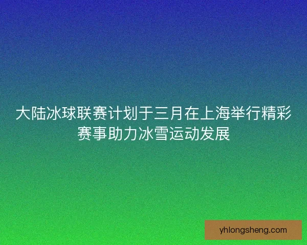 大陆冰球联赛计划于三月在上海举行精彩赛事助力冰雪运动发展