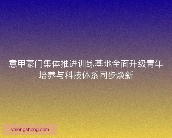 意甲豪门集体推进训练基地全面升级青年培养与科技体系同步焕新