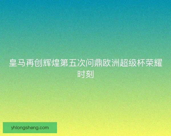 皇马再创辉煌第五次问鼎欧洲超级杯荣耀时刻