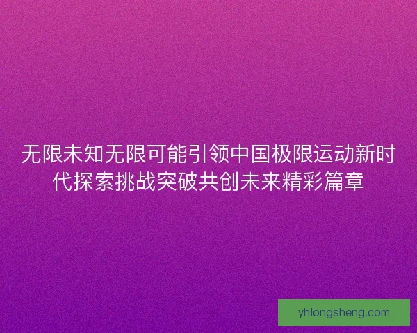 无限未知无限可能引领中国极限运动新时代探索挑战突破共创未来精彩篇章 无限未知无限可能引领中国极限运动新时代探索挑战突破共创未来精彩篇章