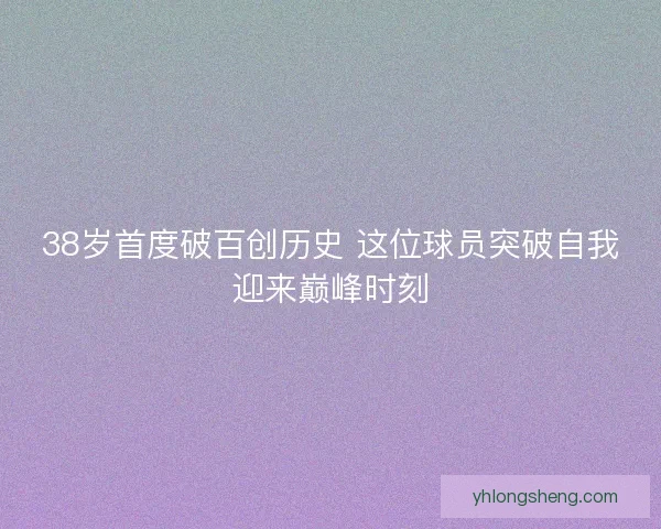 38岁首度破百创历史 这位球员突破自我迎来巅峰时刻 38岁首度破百创历史 这位球员突破自我迎来巅峰时刻