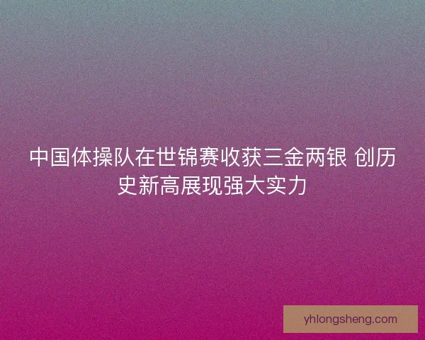 中国体操队在世锦赛收获三金两银 创历史新高展现强大实力 中国体操队在世锦赛收获三金两银 创历史新高展现强大实力