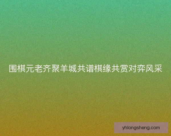 围棋元老齐聚羊城共谱棋缘共赏对弈风采 围棋元老齐聚羊城共谱棋缘共赏对弈风采