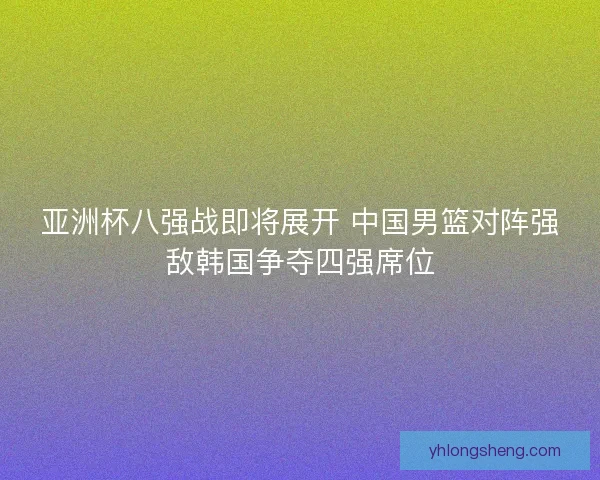 亚洲杯八强战即将展开 中国男篮对阵强敌韩国争夺四强席位 亚洲杯八强战即将展开 中国男篮对阵强敌韩国争夺四强席位